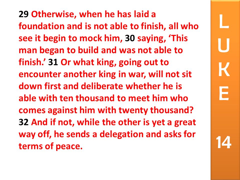 29 Otherwise, when he has laid a foundation and is not able to finish, all who see it begin to mock him, 30 saying, ‘This man began to build and was not able to finish.’ 31 Or what king, going out to encounter another king in war, will not sit down first and deliberate whether he is able with ten thousand to meet him who comes against him with twenty thousand.