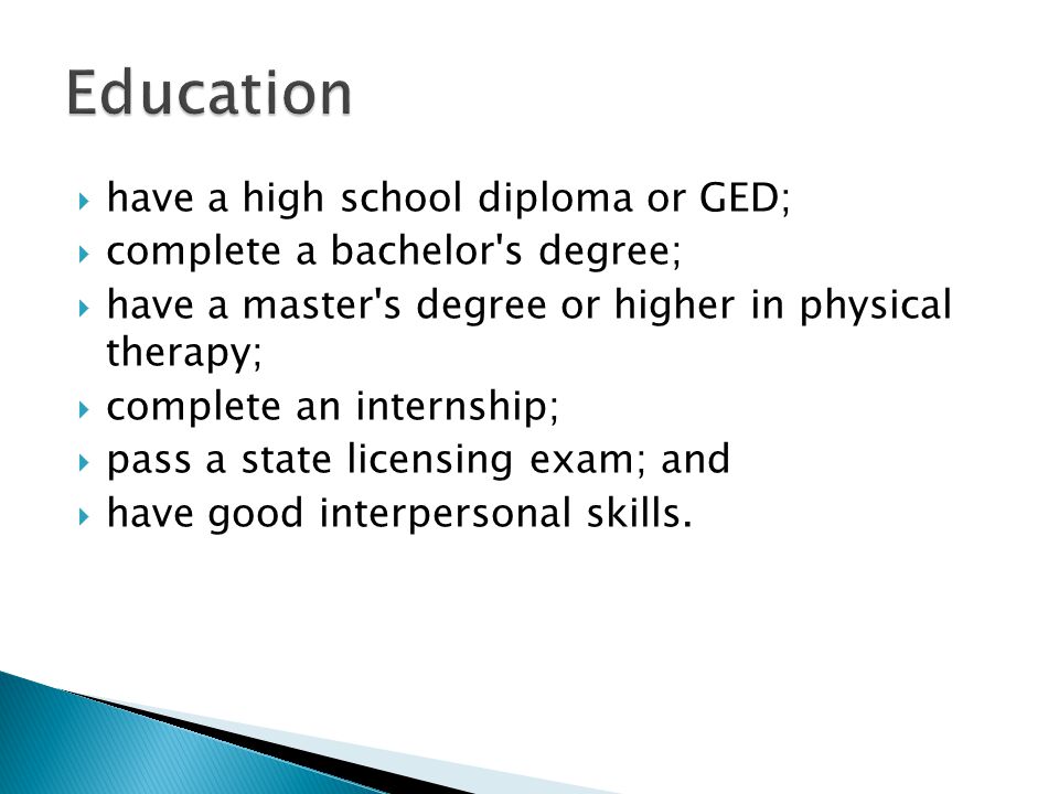  have a high school diploma or GED;  complete a bachelor s degree;  have a master s degree or higher in physical therapy;  complete an internship;  pass a state licensing exam; and  have good interpersonal skills.