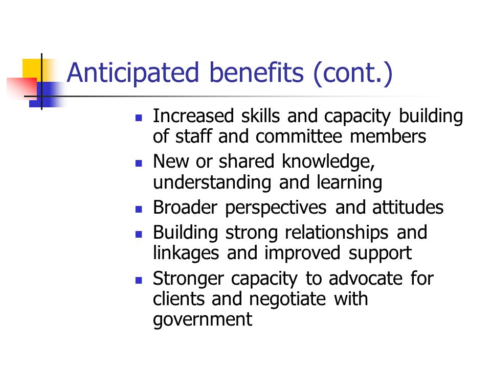 Anticipated benefits (cont.) Increased skills and capacity building of staff and committee members New or shared knowledge, understanding and learning Broader perspectives and attitudes Building strong relationships and linkages and improved support Stronger capacity to advocate for clients and negotiate with government