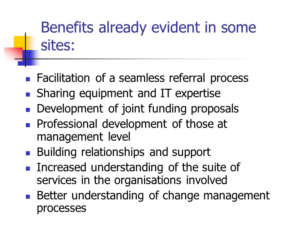 Benefits already evident in some sites: Facilitation of a seamless referral process Sharing equipment and IT expertise Development of joint funding proposals Professional development of those at management level Building relationships and support Increased understanding of the suite of services in the organisations involved Better understanding of change management processes