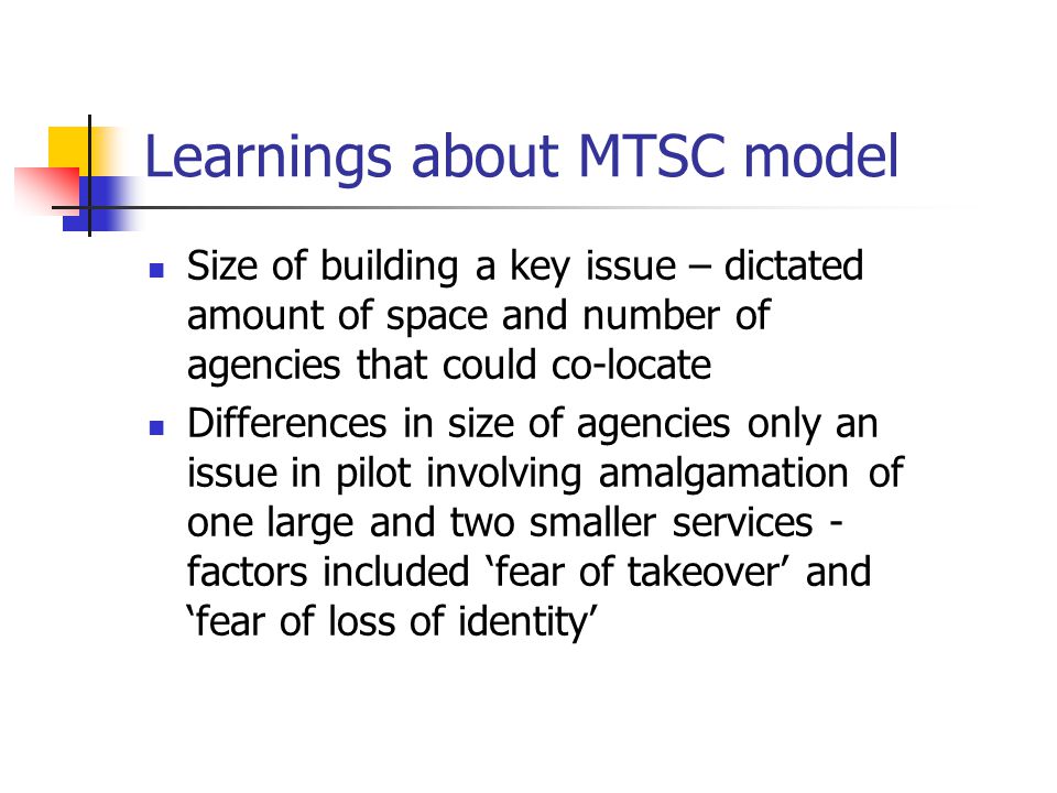 Learnings about MTSC model Size of building a key issue – dictated amount of space and number of agencies that could co-locate Differences in size of agencies only an issue in pilot involving amalgamation of one large and two smaller services - factors included ‘fear of takeover’ and ‘fear of loss of identity’