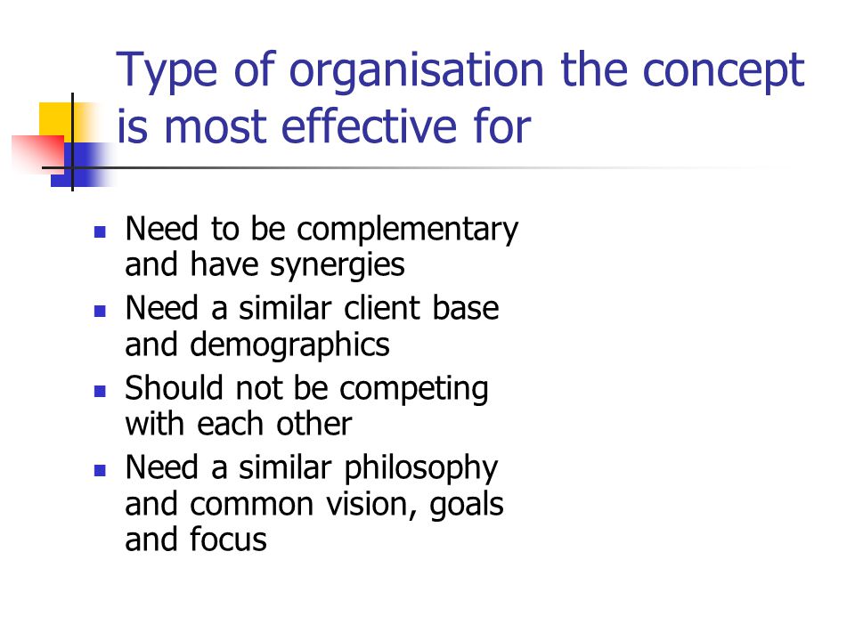 Type of organisation the concept is most effective for Need to be complementary and have synergies Need a similar client base and demographics Should not be competing with each other Need a similar philosophy and common vision, goals and focus