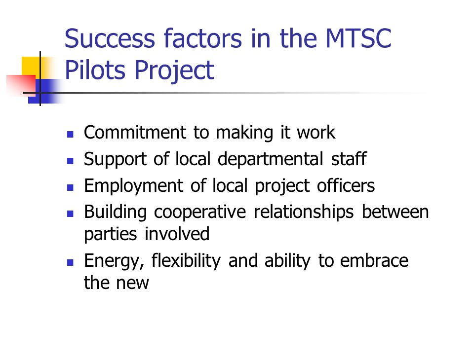Success factors in the MTSC Pilots Project Commitment to making it work Support of local departmental staff Employment of local project officers Building cooperative relationships between parties involved Energy, flexibility and ability to embrace the new