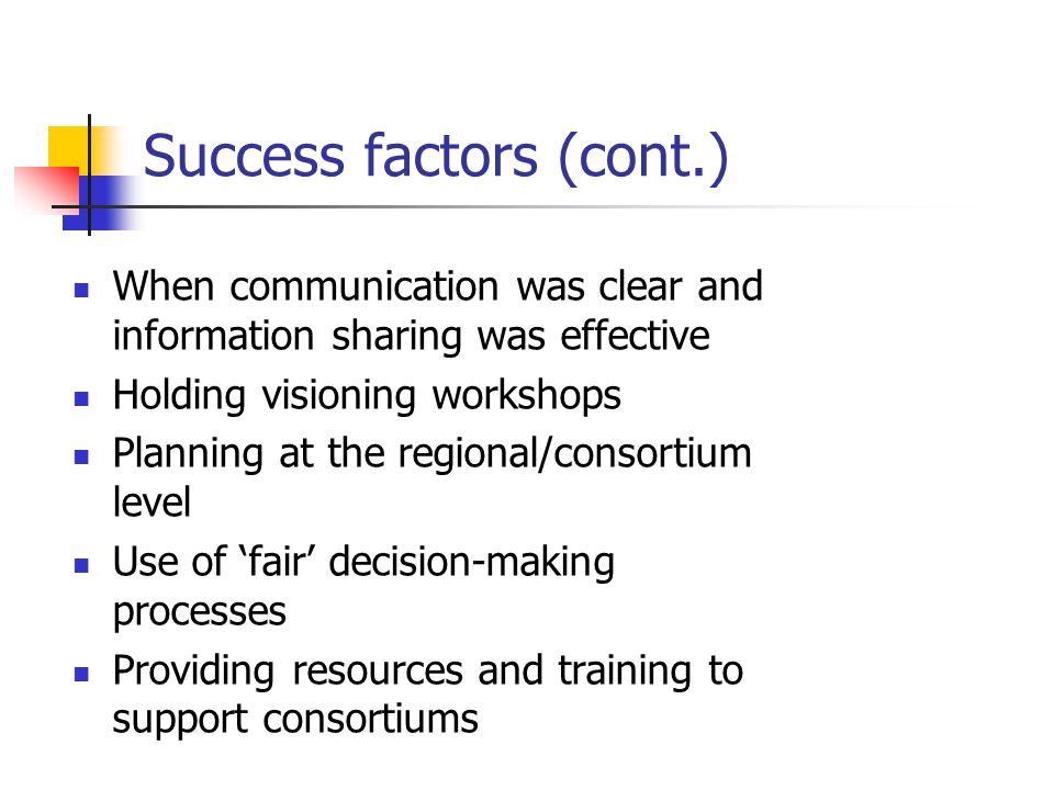 Success factors (cont.) When communication was clear and information sharing was effective Holding visioning workshops Planning at the regional/consortium level Use of ‘fair’ decision-making processes Providing resources and training to support consortiums