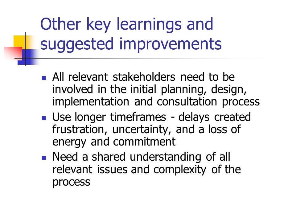 Other key learnings and suggested improvements All relevant stakeholders need to be involved in the initial planning, design, implementation and consultation process Use longer timeframes - delays created frustration, uncertainty, and a loss of energy and commitment Need a shared understanding of all relevant issues and complexity of the process