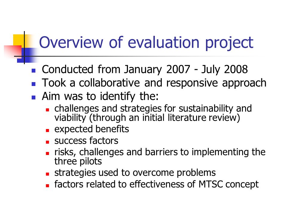 Overview of evaluation project Conducted from January July 2008 Took a collaborative and responsive approach Aim was to identify the: challenges and strategies for sustainability and viability (through an initial literature review) expected benefits success factors risks, challenges and barriers to implementing the three pilots strategies used to overcome problems factors related to effectiveness of MTSC concept