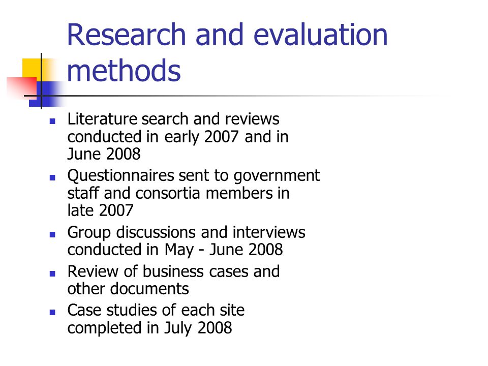 Research and evaluation methods Literature search and reviews conducted in early 2007 and in June 2008 Questionnaires sent to government staff and consortia members in late 2007 Group discussions and interviews conducted in May - June 2008 Review of business cases and other documents Case studies of each site completed in July 2008