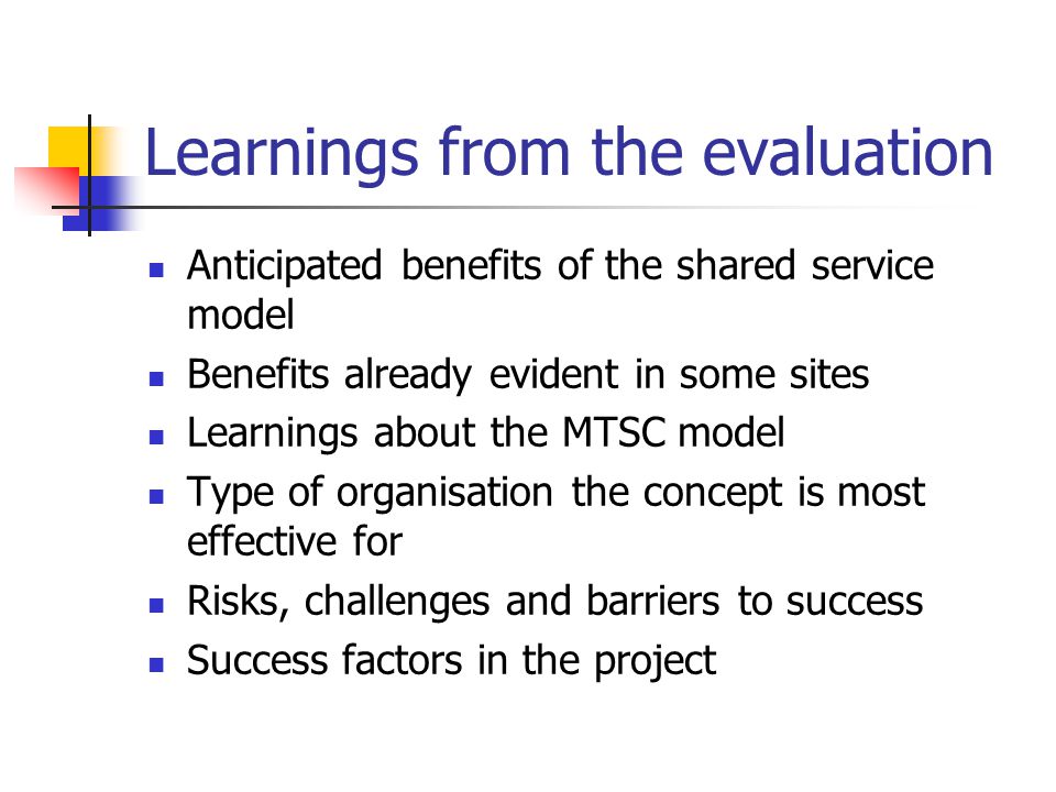 Learnings from the evaluation Anticipated benefits of the shared service model Benefits already evident in some sites Learnings about the MTSC model Type of organisation the concept is most effective for Risks, challenges and barriers to success Success factors in the project