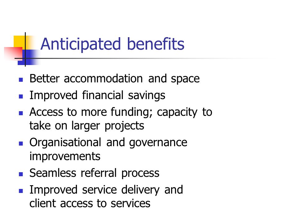 Anticipated benefits Better accommodation and space Improved financial savings Access to more funding; capacity to take on larger projects Organisational and governance improvements Seamless referral process Improved service delivery and client access to services