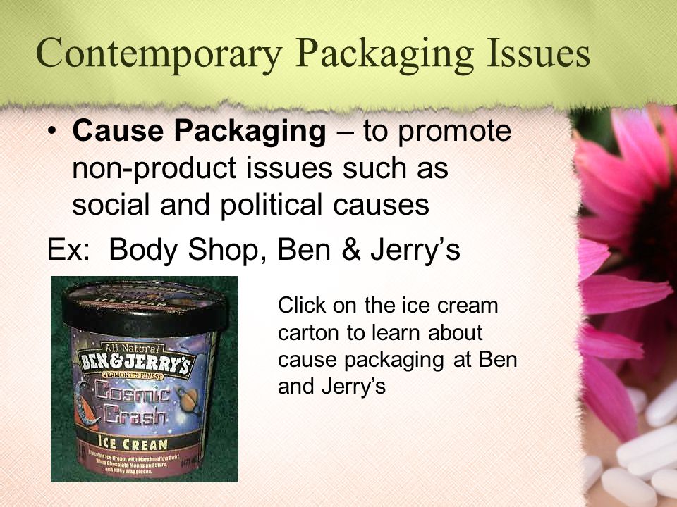 Contemporary Packaging Issues Cause Packaging – to promote non-product issues such as social and political causes Ex: Body Shop, Ben & Jerry’s Click on the ice cream carton to learn about cause packaging at Ben and Jerry’s