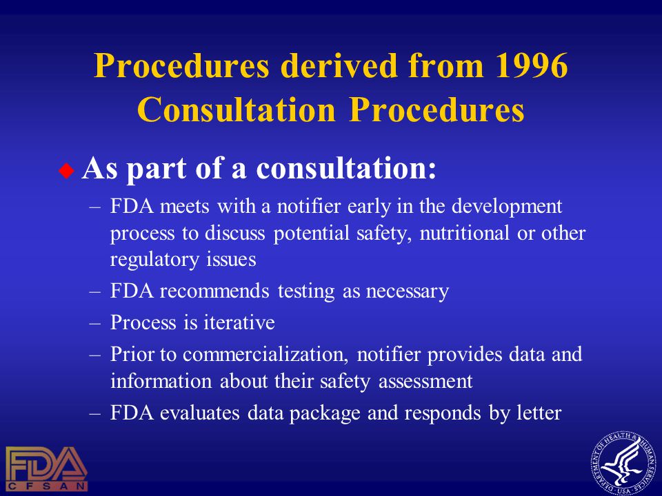 Procedures derived from 1996 Consultation Procedures  As part of a consultation: –FDA meets with a notifier early in the development process to discuss potential safety, nutritional or other regulatory issues –FDA recommends testing as necessary –Process is iterative –Prior to commercialization, notifier provides data and information about their safety assessment –FDA evaluates data package and responds by letter