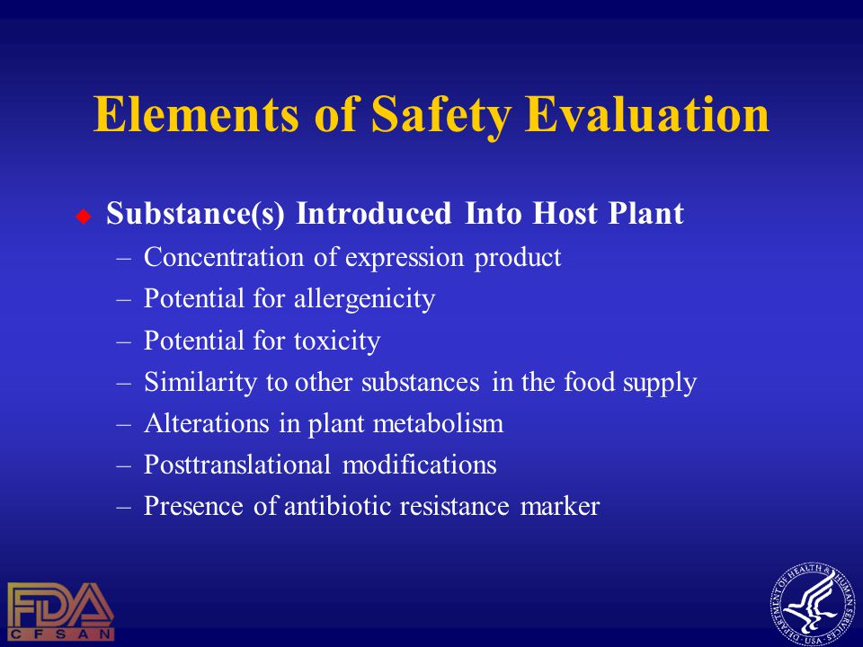 Elements of Safety Evaluation  Substance(s) Introduced Into Host Plant –Concentration of expression product –Potential for allergenicity –Potential for toxicity –Similarity to other substances in the food supply –Alterations in plant metabolism –Posttranslational modifications –Presence of antibiotic resistance marker