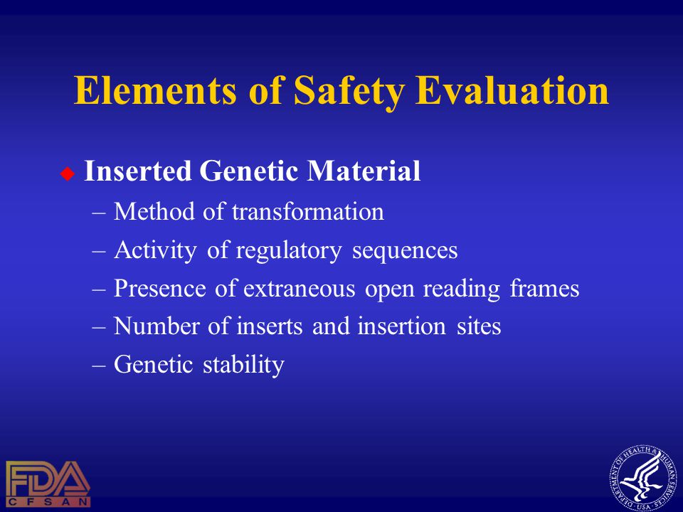 Elements of Safety Evaluation  Inserted Genetic Material –Method of transformation –Activity of regulatory sequences –Presence of extraneous open reading frames –Number of inserts and insertion sites –Genetic stability