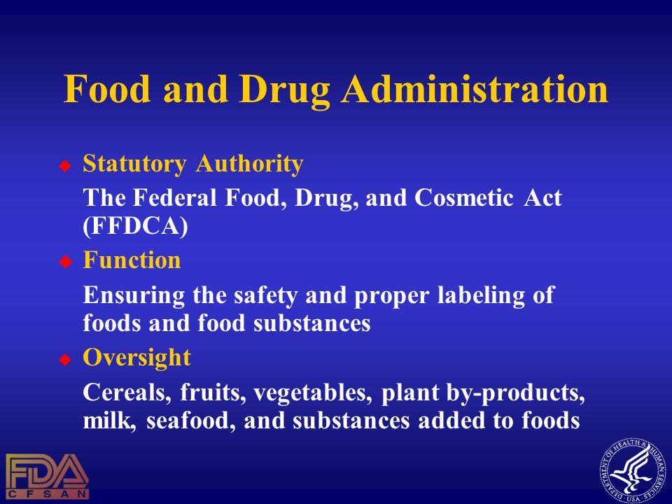 Food and Drug Administration  Statutory Authority The Federal Food, Drug, and Cosmetic Act (FFDCA)  Function Ensuring the safety and proper labeling of foods and food substances  Oversight Cereals, fruits, vegetables, plant by-products, milk, seafood, and substances added to foods