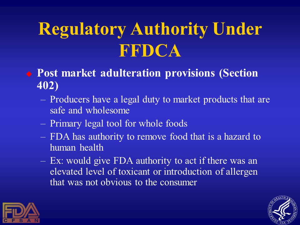 Regulatory Authority Under FFDCA  Post market adulteration provisions (Section 402) –Producers have a legal duty to market products that are safe and wholesome –Primary legal tool for whole foods –FDA has authority to remove food that is a hazard to human health –Ex: would give FDA authority to act if there was an elevated level of toxicant or introduction of allergen that was not obvious to the consumer