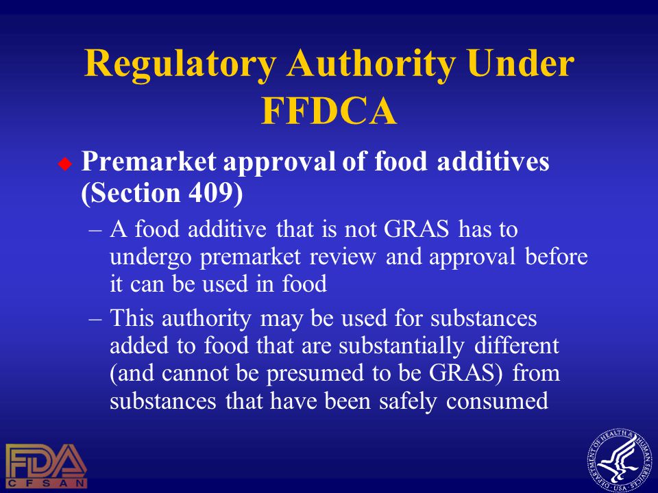 Regulatory Authority Under FFDCA  Premarket approval of food additives (Section 409) –A food additive that is not GRAS has to undergo premarket review and approval before it can be used in food –This authority may be used for substances added to food that are substantially different (and cannot be presumed to be GRAS) from substances that have been safely consumed
