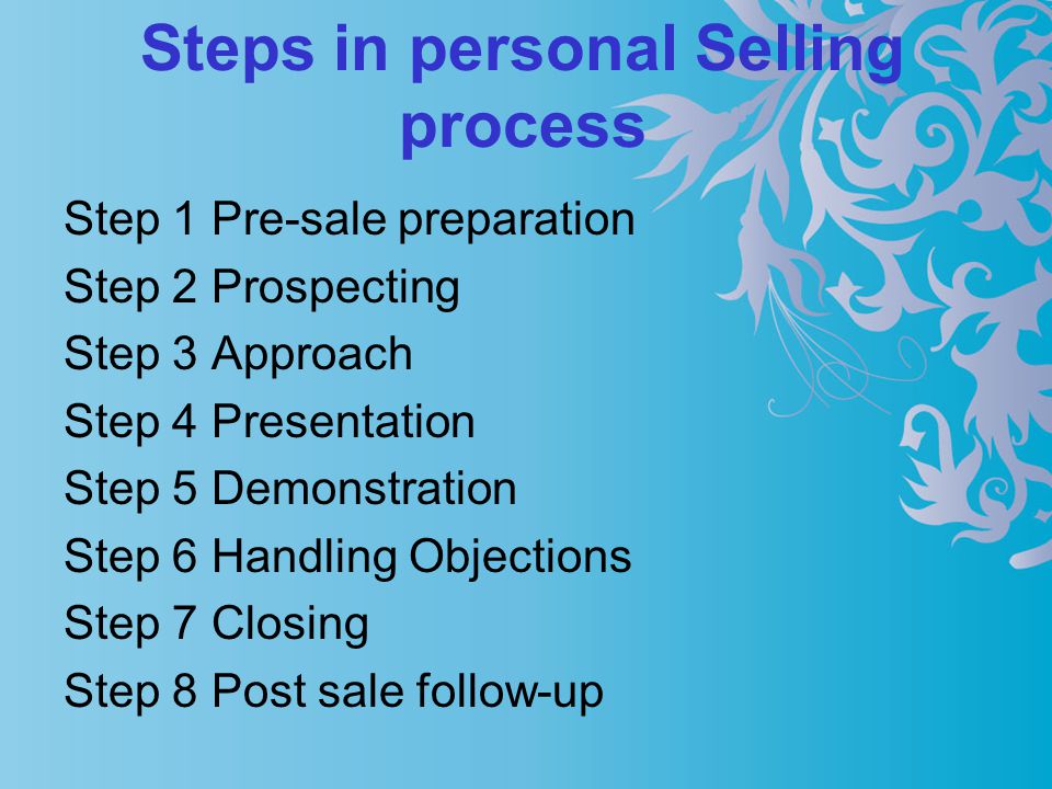 Steps in personal Selling process Step 1 Pre-sale preparation Step 2 Prospecting Step 3 Approach Step 4 Presentation Step 5 Demonstration Step 6 Handling Objections Step 7 Closing Step 8 Post sale follow-up