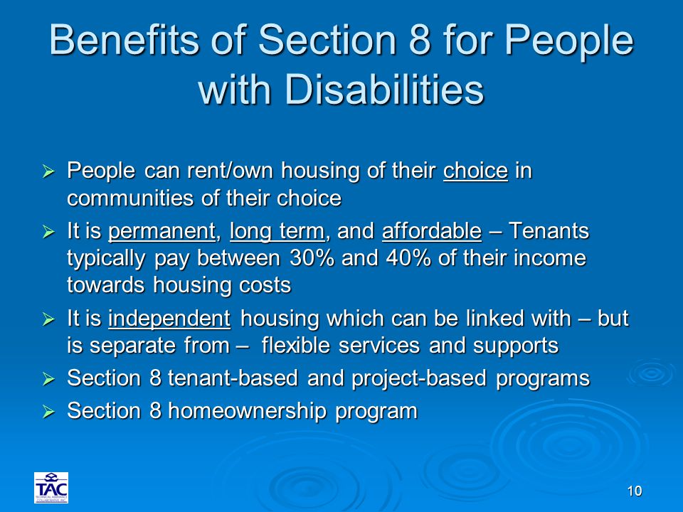 10 Benefits of Section 8 for People with Disabilities  People can rent/own housing of their choice in communities of their choice  It is permanent, long term, and affordable – Tenants typically pay between 30% and 40% of their income towards housing costs  It is independent housing which can be linked with – but is separate from – flexible services and supports  Section 8 tenant-based and project-based programs  Section 8 homeownership program