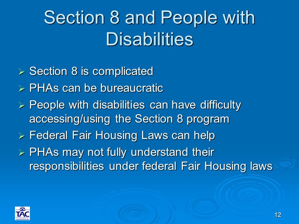 12 Section 8 and People with Disabilities  Section 8 is complicated  PHAs can be bureaucratic  People with disabilities can have difficulty accessing/using the Section 8 program  Federal Fair Housing Laws can help  PHAs may not fully understand their responsibilities under federal Fair Housing laws