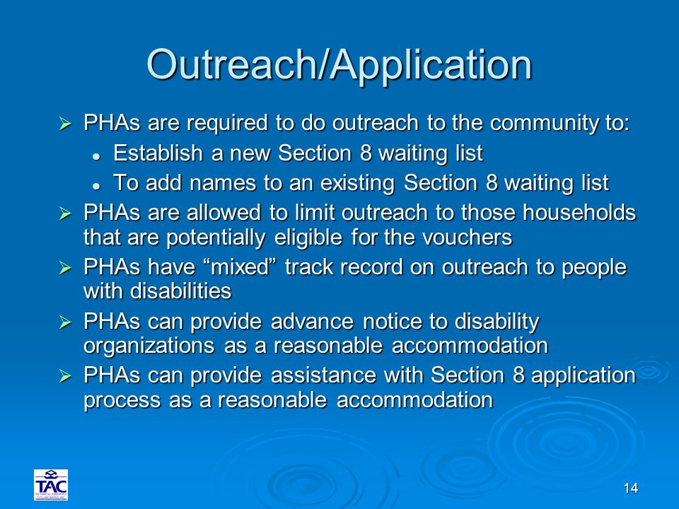 14 Outreach/Application  PHAs are required to do outreach to the community to: Establish a new Section 8 waiting list Establish a new Section 8 waiting list To add names to an existing Section 8 waiting list To add names to an existing Section 8 waiting list  PHAs are allowed to limit outreach to those households that are potentially eligible for the vouchers  PHAs have mixed track record on outreach to people with disabilities  PHAs can provide advance notice to disability organizations as a reasonable accommodation  PHAs can provide assistance with Section 8 application process as a reasonable accommodation