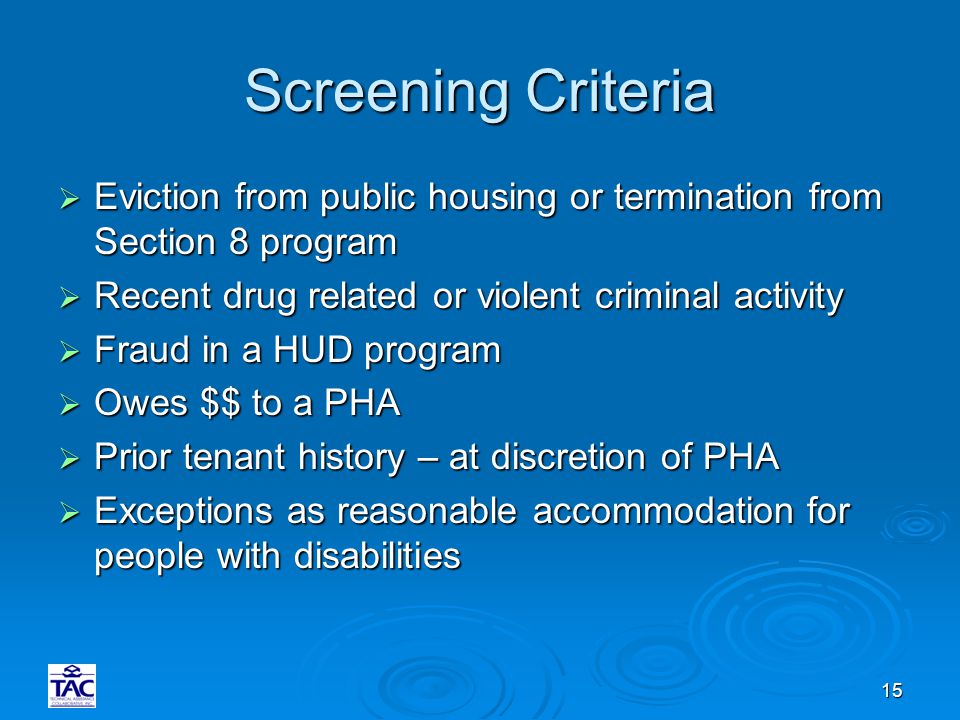 15 Screening Criteria  Eviction from public housing or termination from Section 8 program  Recent drug related or violent criminal activity  Fraud in a HUD program  Owes $$ to a PHA  Prior tenant history – at discretion of PHA  Exceptions as reasonable accommodation for people with disabilities