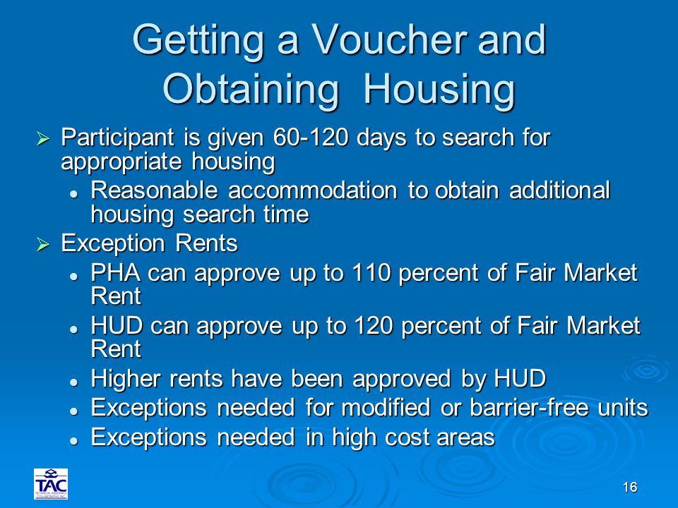16 Getting a Voucher and Obtaining Housing  Participant is given days to search for appropriate housing Reasonable accommodation to obtain additional housing search time Reasonable accommodation to obtain additional housing search time  Exception Rents PHA can approve up to 110 percent of Fair Market Rent PHA can approve up to 110 percent of Fair Market Rent HUD can approve up to 120 percent of Fair Market Rent HUD can approve up to 120 percent of Fair Market Rent Higher rents have been approved by HUD Higher rents have been approved by HUD Exceptions needed for modified or barrier-free units Exceptions needed for modified or barrier-free units Exceptions needed in high cost areas Exceptions needed in high cost areas