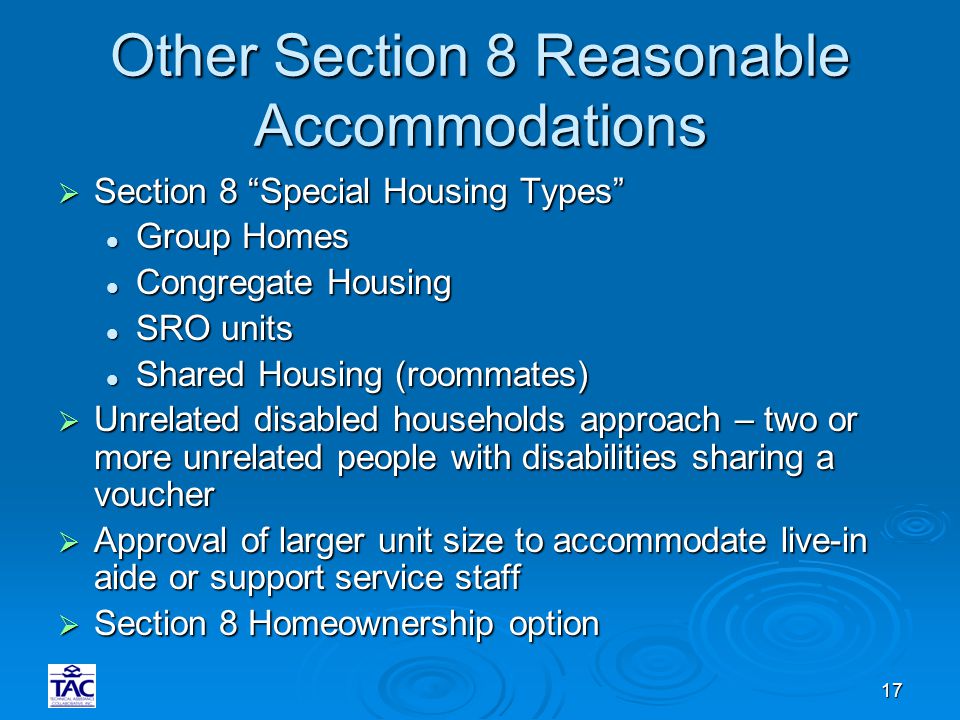 17 Other Section 8 Reasonable Accommodations  Section 8 Special Housing Types Group Homes Group Homes Congregate Housing Congregate Housing SRO units SRO units Shared Housing (roommates) Shared Housing (roommates)  Unrelated disabled households approach – two or more unrelated people with disabilities sharing a voucher  Approval of larger unit size to accommodate live-in aide or support service staff  Section 8 Homeownership option