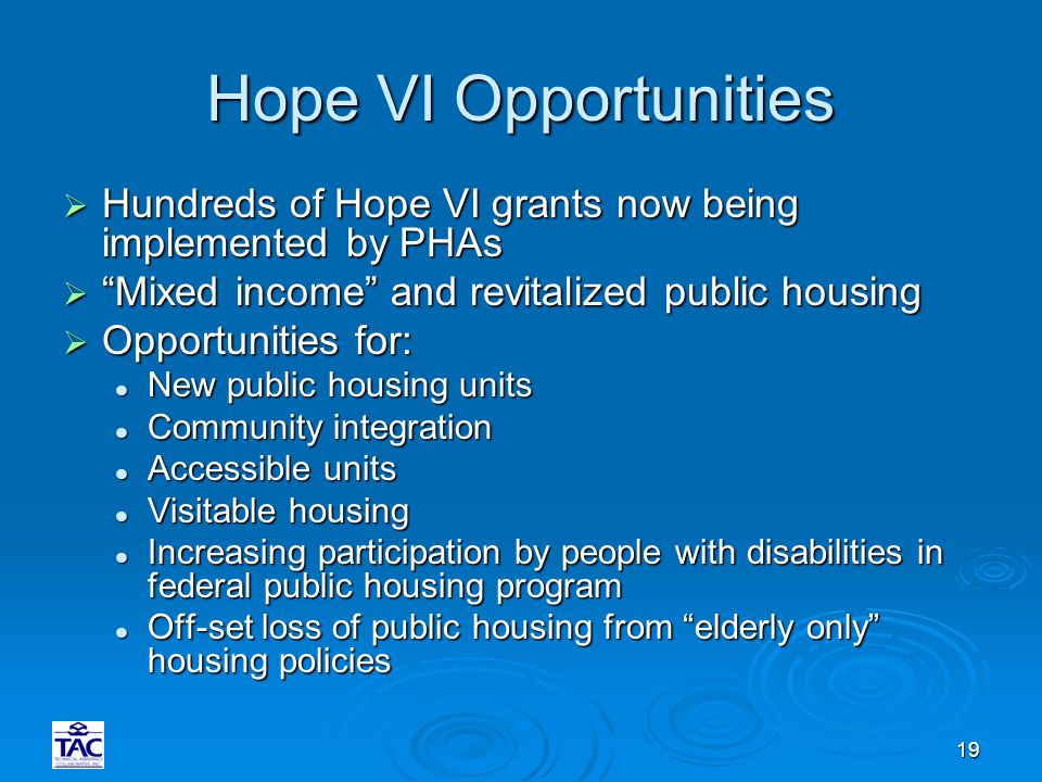 19 Hope VI Opportunities  Hundreds of Hope VI grants now being implemented by PHAs  Mixed income and revitalized public housing  Opportunities for: New public housing units New public housing units Community integration Community integration Accessible units Accessible units Visitable housing Visitable housing Increasing participation by people with disabilities in federal public housing program Increasing participation by people with disabilities in federal public housing program Off-set loss of public housing from elderly only housing policies Off-set loss of public housing from elderly only housing policies