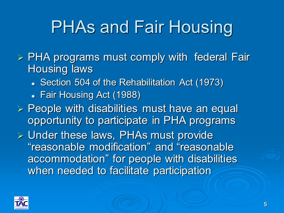 5 PHAs and Fair Housing  PHA programs must comply with federal Fair Housing laws Section 504 of the Rehabilitation Act (1973) Section 504 of the Rehabilitation Act (1973) Fair Housing Act (1988) Fair Housing Act (1988)  People with disabilities must have an equal opportunity to participate in PHA programs  Under these laws, PHAs must provide reasonable modification and reasonable accommodation for people with disabilities when needed to facilitate participation