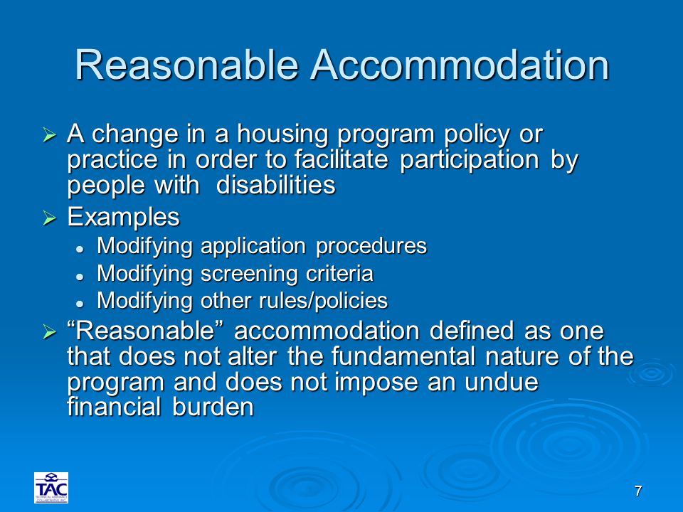 7 Reasonable Accommodation  A change in a housing program policy or practice in order to facilitate participation by people with disabilities  Examples Modifying application procedures Modifying application procedures Modifying screening criteria Modifying screening criteria Modifying other rules/policies Modifying other rules/policies  Reasonable accommodation defined as one that does not alter the fundamental nature of the program and does not impose an undue financial burden