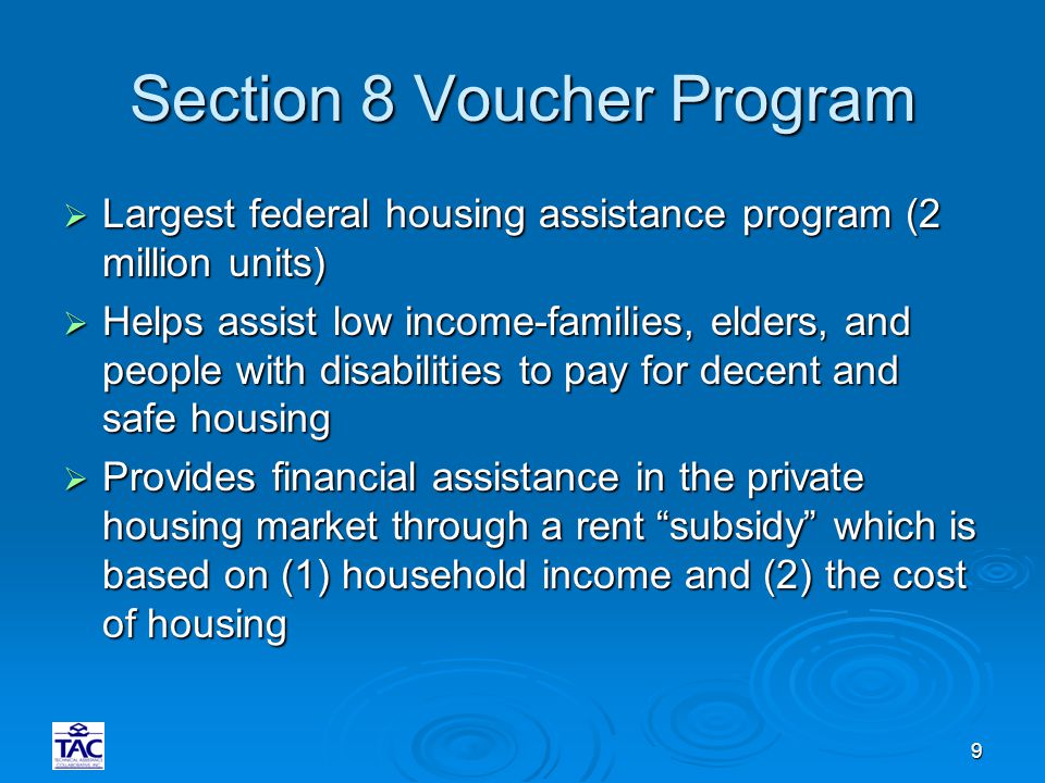 9 Section 8 Voucher Program  Largest federal housing assistance program (2 million units)  Helps assist low income-families, elders, and people with disabilities to pay for decent and safe housing  Provides financial assistance in the private housing market through a rent subsidy which is based on (1) household income and (2) the cost of housing