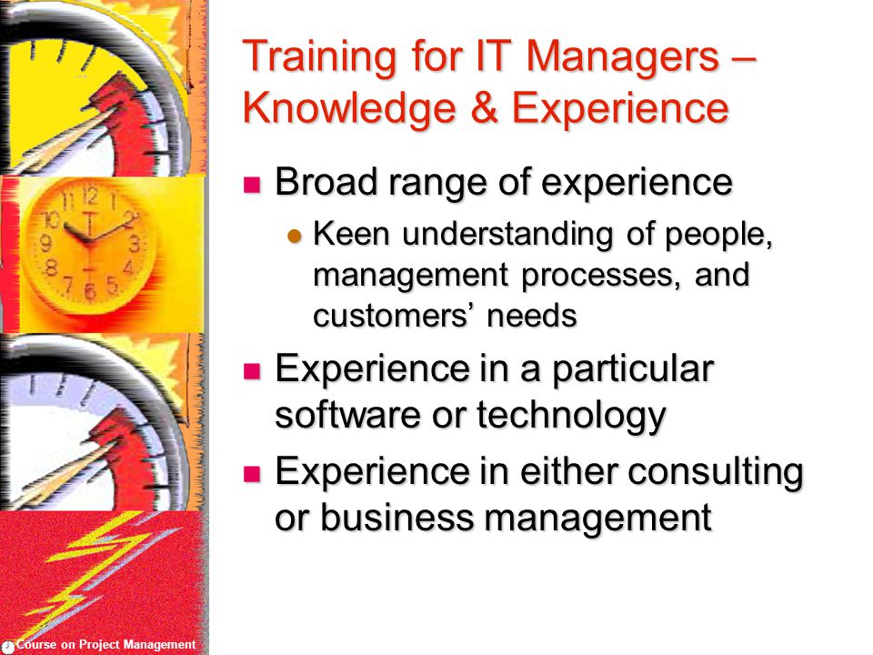 Course on Project Management Training for IT Managers – Knowledge & Experience Broad range of experience Broad range of experience Keen understanding of people, management processes, and customers’ needs Keen understanding of people, management processes, and customers’ needs Experience in a particular software or technology Experience in a particular software or technology Experience in either consulting or business management Experience in either consulting or business management