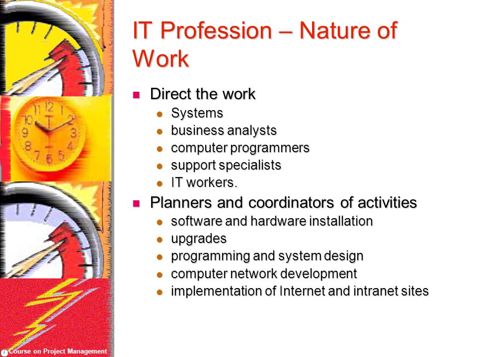 Course on Project Management IT Profession – Nature of Work Direct the work Direct the work Systems Systems business analysts business analysts computer programmers computer programmers support specialists support specialists IT workers.