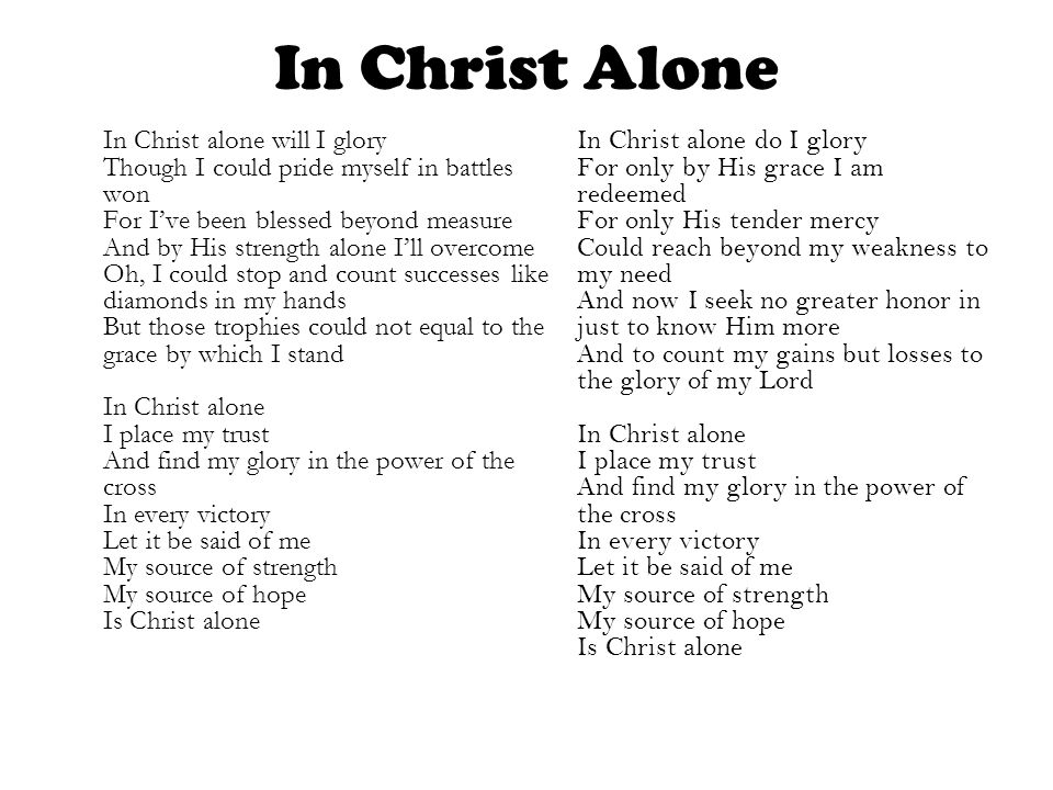 In Christ Alone In Christ alone will I glory Though I could pride myself in battles won For I’ve been blessed beyond measure And by His strength alone I’ll overcome Oh, I could stop and count successes like diamonds in my hands But those trophies could not equal to the grace by which I stand In Christ alone I place my trust And find my glory in the power of the cross In every victory Let it be said of me My source of strength My source of hope Is Christ alone In Christ alone do I glory For only by His grace I am redeemed For only His tender mercy Could reach beyond my weakness to my need And now I seek no greater honor in just to know Him more And to count my gains but losses to the glory of my Lord In Christ alone I place my trust And find my glory in the power of the cross In every victory Let it be said of me My source of strength My source of hope Is Christ alone