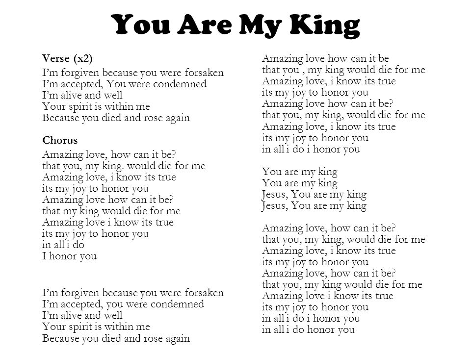 You Are My King Verse (x2) I’m forgiven because you were forsaken I’m accepted, You were condemned I’m alive and well Your spirit is within me Because you died and rose again Chorus Amazing love, how can it be.