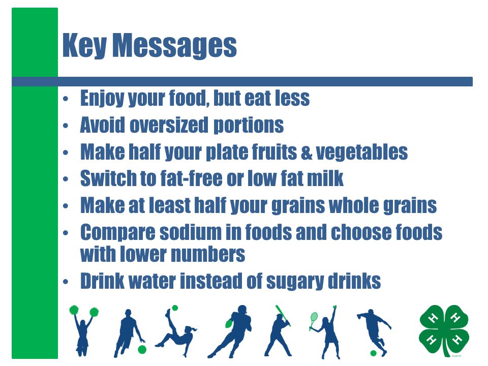 Key Messages Enjoy your food, but eat less Avoid oversized portions Make half your plate fruits & vegetables Switch to fat-free or low fat milk Make at least half your grains whole grains Compare sodium in foods and choose foods with lower numbers Drink water instead of sugary drinks