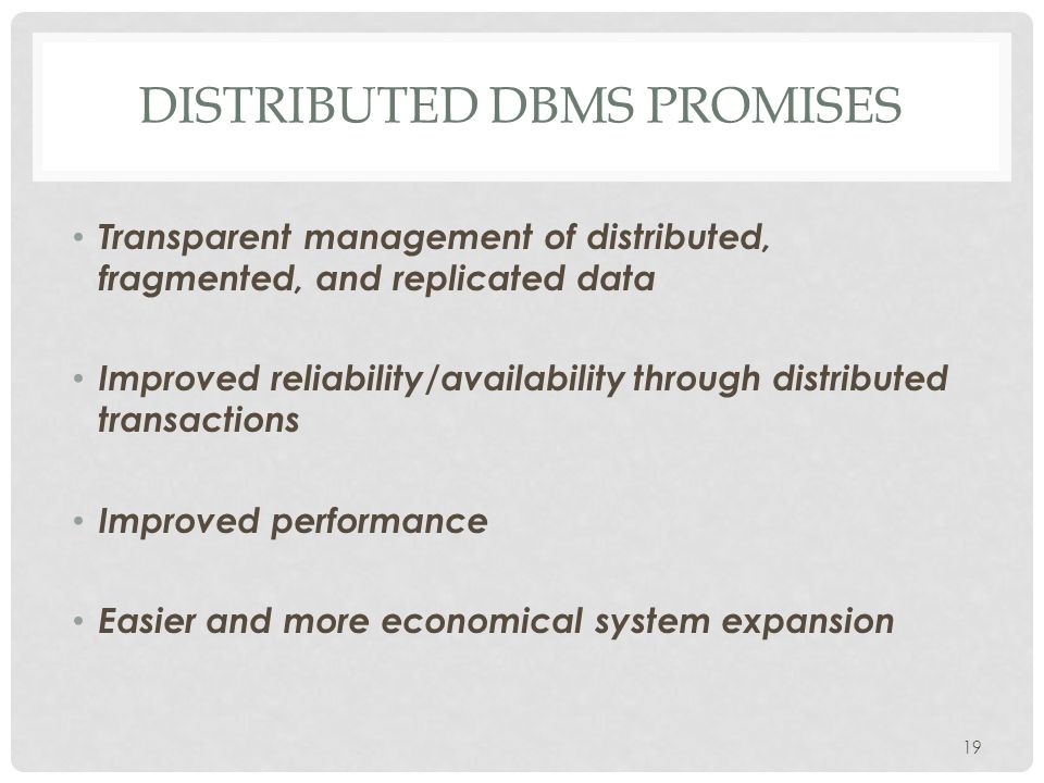 Transparent management of distributed, fragmented, and replicated data Improved reliability/availability through distributed transactions Improved performance Easier and more economical system expansion DISTRIBUTED DBMS PROMISES 19