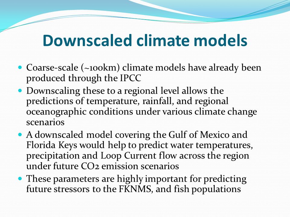 Downscaled climate models Coarse-scale (~100km) climate models have already been produced through the IPCC Downscaling these to a regional level allows the predictions of temperature, rainfall, and regional oceanographic conditions under various climate change scenarios A downscaled model covering the Gulf of Mexico and Florida Keys would help to predict water temperatures, precipitation and Loop Current flow across the region under future CO2 emission scenarios These parameters are highly important for predicting future stressors to the FKNMS, and fish populations