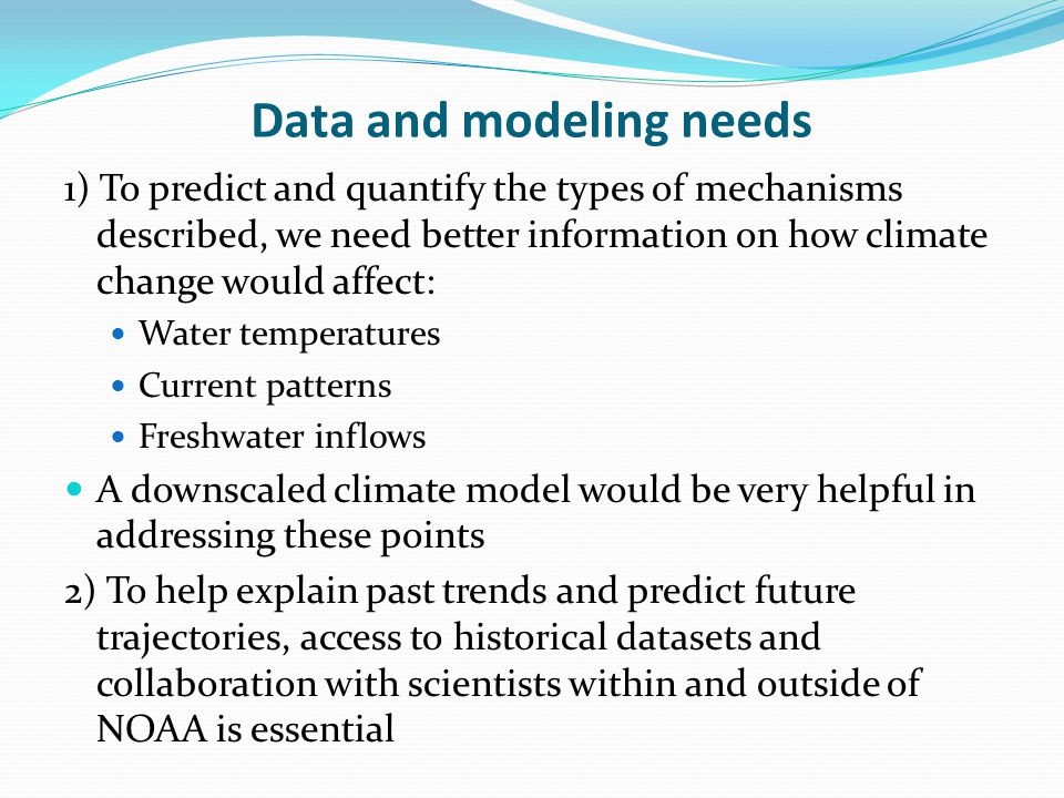 Data and modeling needs 1) To predict and quantify the types of mechanisms described, we need better information on how climate change would affect: Water temperatures Current patterns Freshwater inflows A downscaled climate model would be very helpful in addressing these points 2) To help explain past trends and predict future trajectories, access to historical datasets and collaboration with scientists within and outside of NOAA is essential