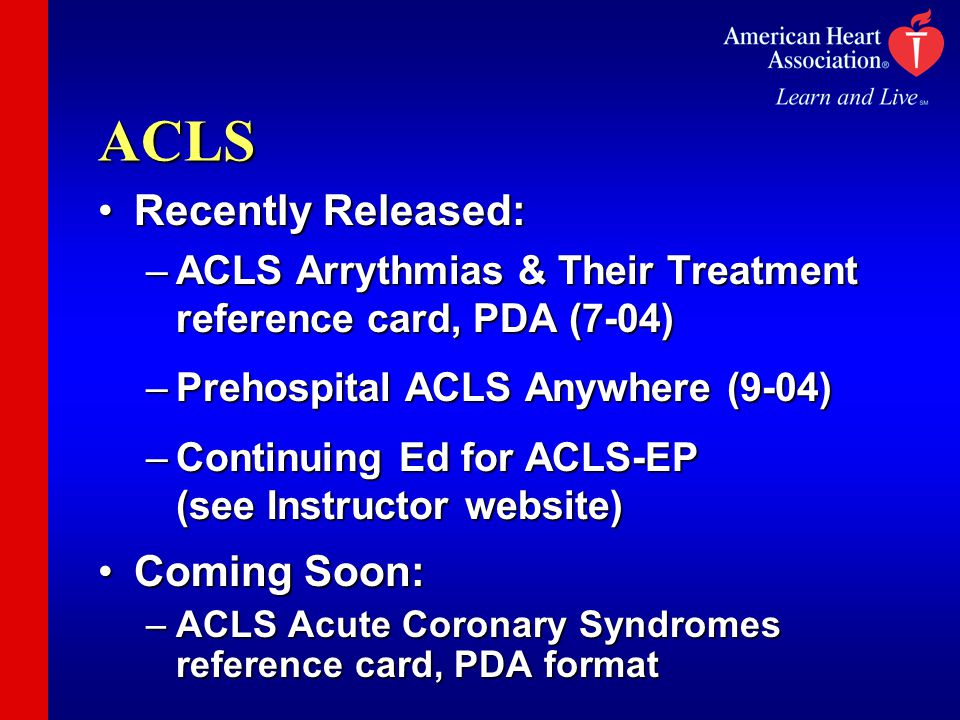 ACLS Recently Released:Recently Released: –ACLS Arrythmias & Their Treatment reference card, PDA (7-04) –Prehospital ACLS Anywhere (9-04) –Continuing Ed for ACLS-EP (see Instructor website) Coming Soon:Coming Soon: –ACLS Acute Coronary Syndromes reference card, PDA format