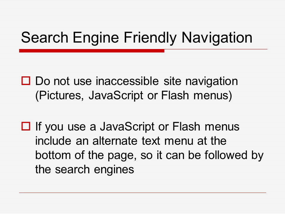 Search Engine Friendly Navigation  Do not use inaccessible site navigation (Pictures, JavaScript or Flash menus)  If you use a JavaScript or Flash menus include an alternate text menu at the bottom of the page, so it can be followed by the search engines