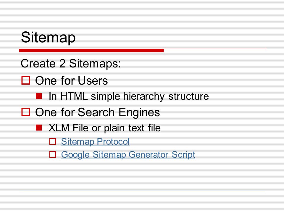Sitemap Create 2 Sitemaps:  One for Users In HTML simple hierarchy structure  One for Search Engines XLM File or plain text file  Sitemap Protocol Sitemap Protocol  Google Sitemap Generator Script Google Sitemap Generator Script