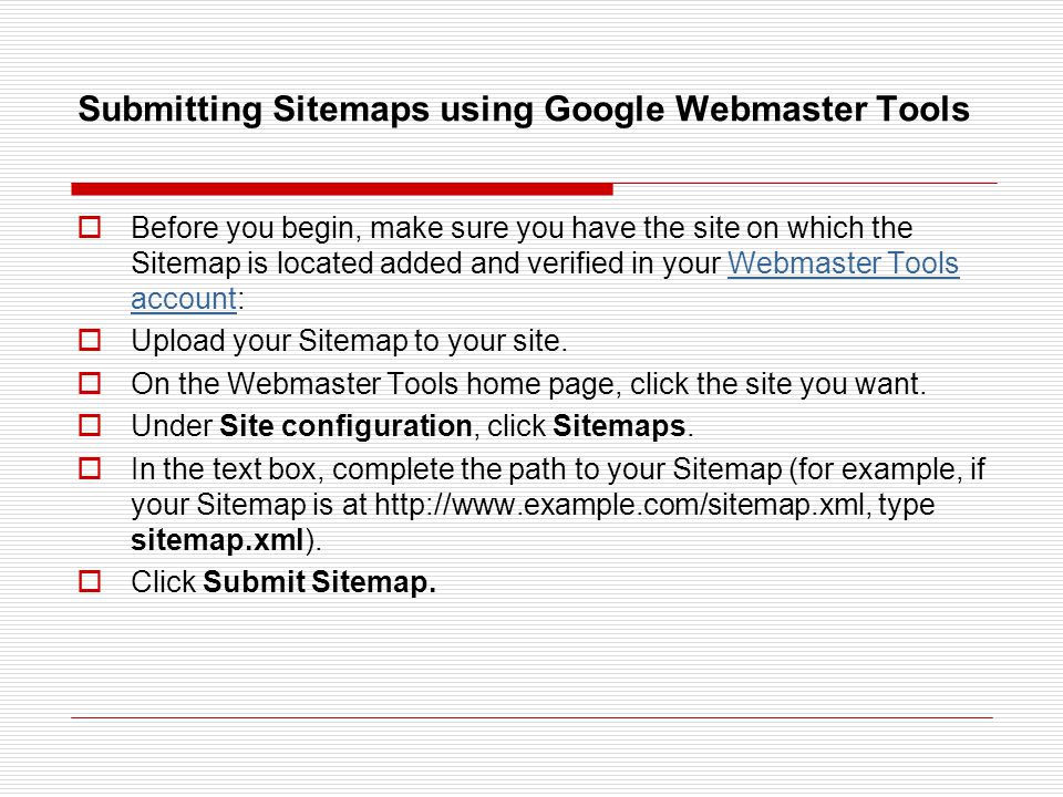 Submitting Sitemaps using Google Webmaster Tools  Before you begin, make sure you have the site on which the Sitemap is located added and verified in your Webmaster Tools account:Webmaster Tools account  Upload your Sitemap to your site.