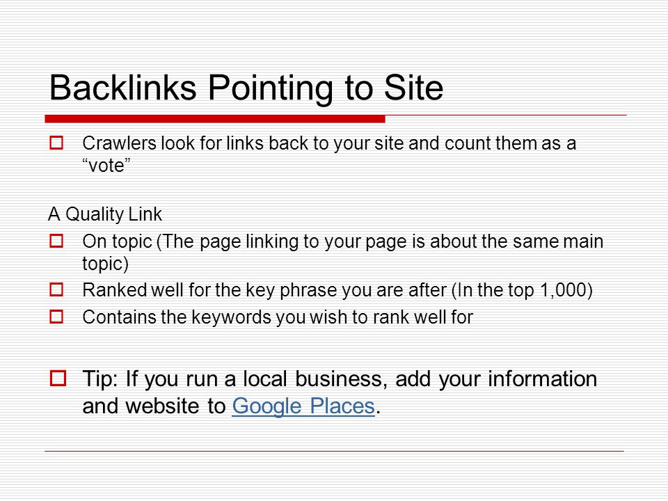 Backlinks Pointing to Site  Crawlers look for links back to your site and count them as a vote A Quality Link  On topic (The page linking to your page is about the same main topic)  Ranked well for the key phrase you are after (In the top 1,000)  Contains the keywords you wish to rank well for  Tip: If you run a local business, add your information and website to Google Places.Google Places