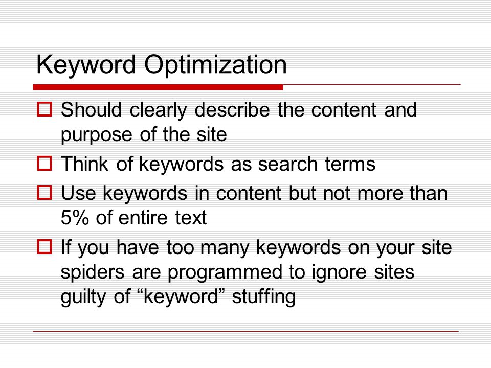 Keyword Optimization  Should clearly describe the content and purpose of the site  Think of keywords as search terms  Use keywords in content but not more than 5% of entire text  If you have too many keywords on your site spiders are programmed to ignore sites guilty of keyword stuffing