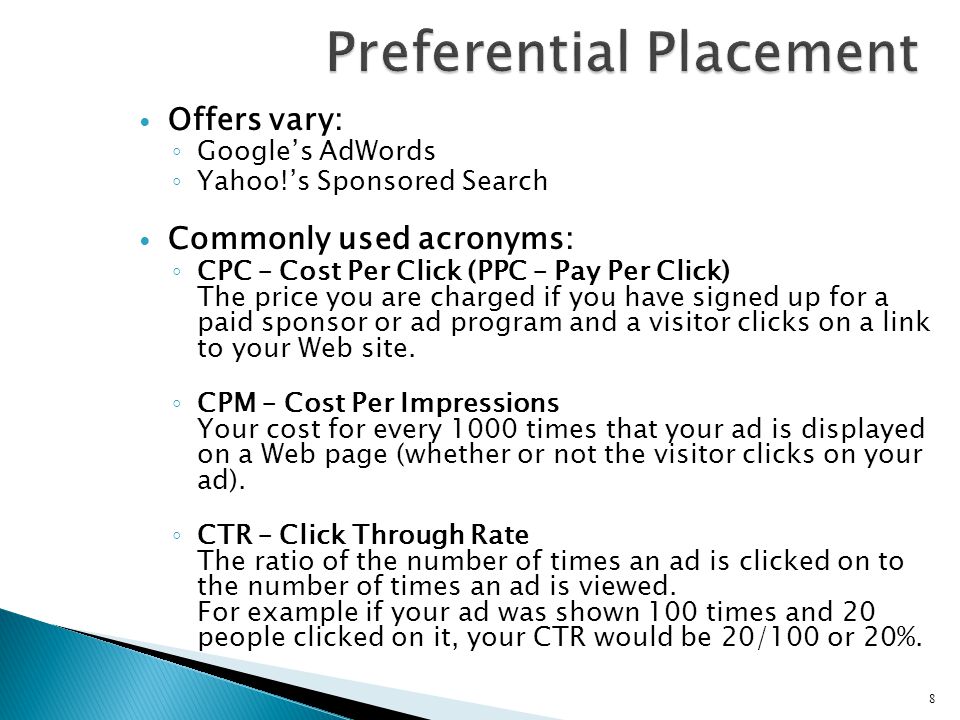 Offers vary: ◦ Google’s AdWords ◦ Yahoo!’s Sponsored Search Commonly used acronyms: ◦ CPC – Cost Per Click (PPC – Pay Per Click) The price you are charged if you have signed up for a paid sponsor or ad program and a visitor clicks on a link to your Web site.