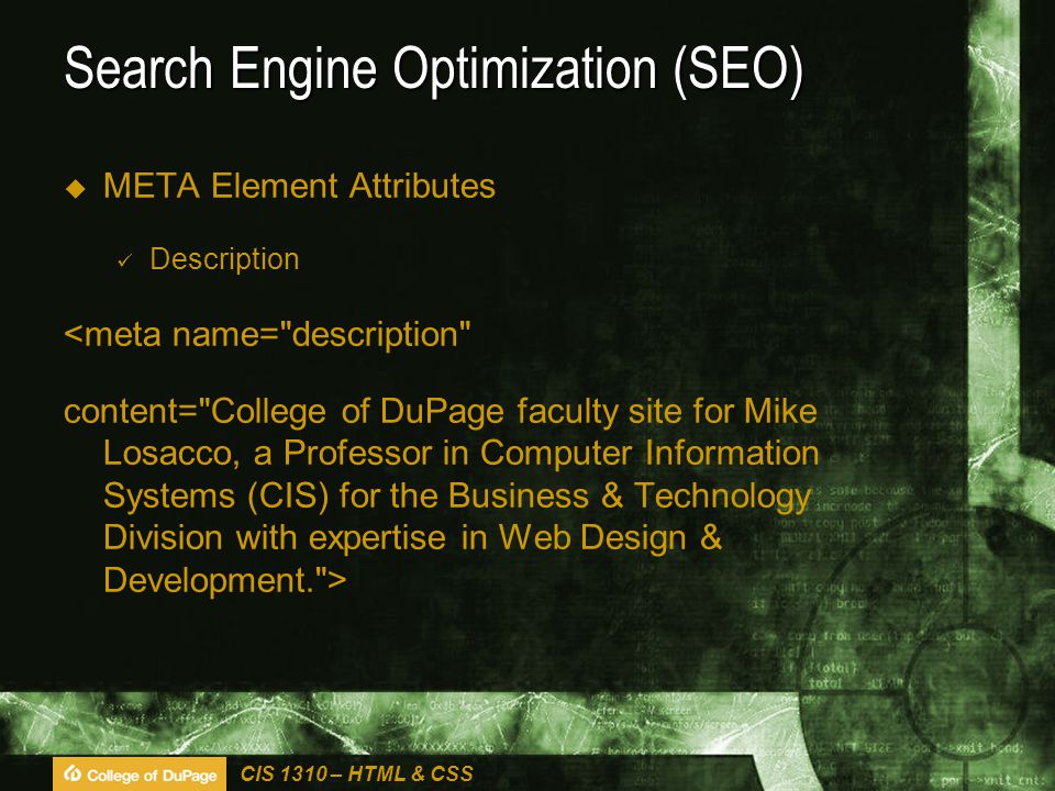 CIS 1310 – HTML & CSS Search Engine Optimization (SEO)  META Element Attributes Description <meta name= description content= College of DuPage faculty site for Mike Losacco, a Professor in Computer Information Systems (CIS) for the Business & Technology Division with expertise in Web Design & Development. >