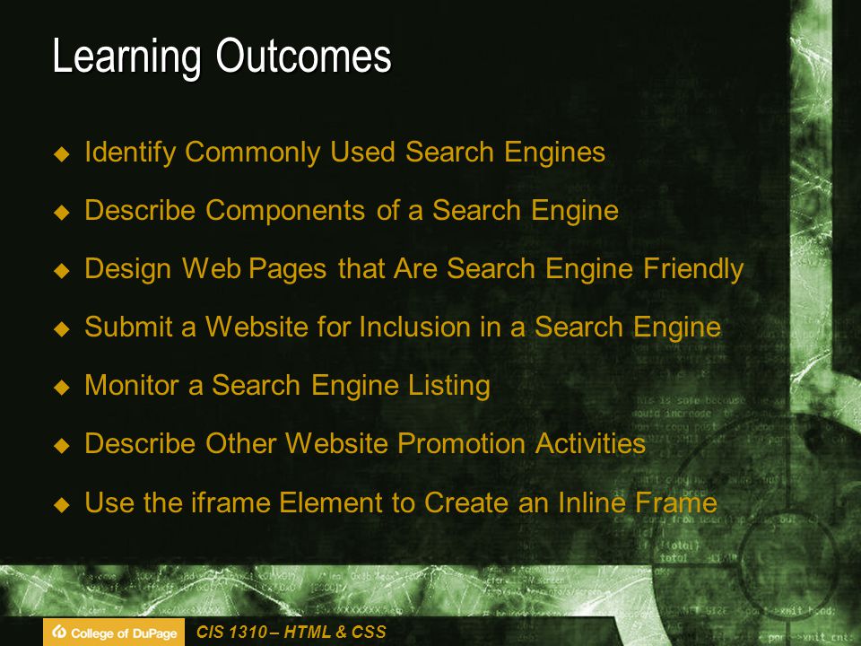CIS 1310 – HTML & CSS Learning Outcomes  Identify Commonly Used Search Engines  Describe Components of a Search Engine  Design Web Pages that Are Search Engine Friendly  Submit a Website for Inclusion in a Search Engine  Monitor a Search Engine Listing  Describe Other Website Promotion Activities  Use the iframe Element to Create an Inline Frame