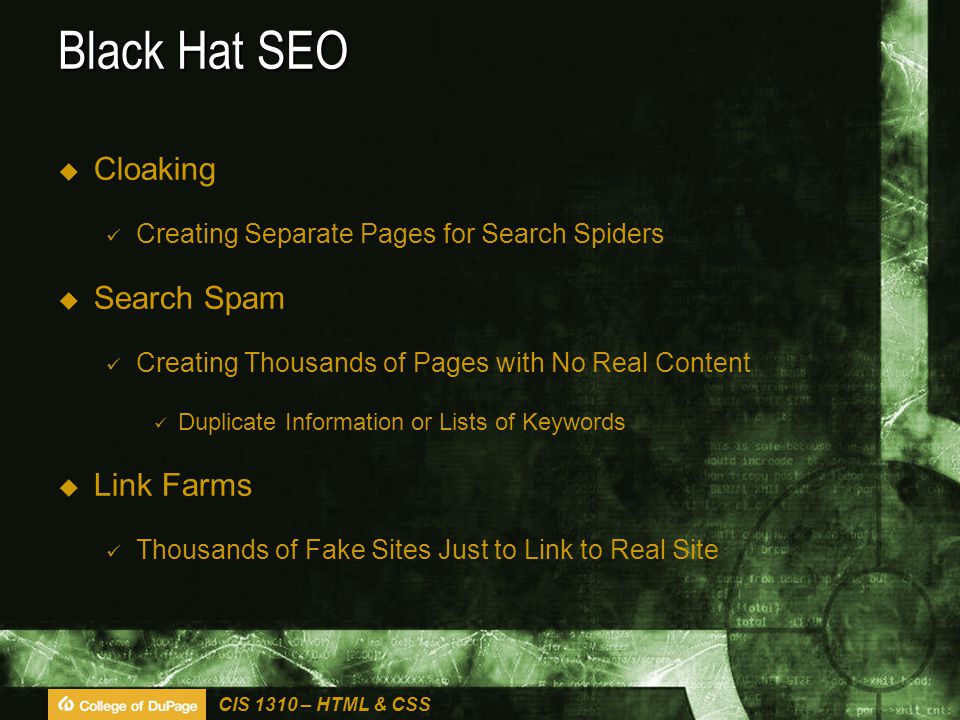 CIS 1310 – HTML & CSS Black Hat SEO  Cloaking Creating Separate Pages for Search Spiders  Search Spam Creating Thousands of Pages with No Real Content Duplicate Information or Lists of Keywords  Link Farms Thousands of Fake Sites Just to Link to Real Site