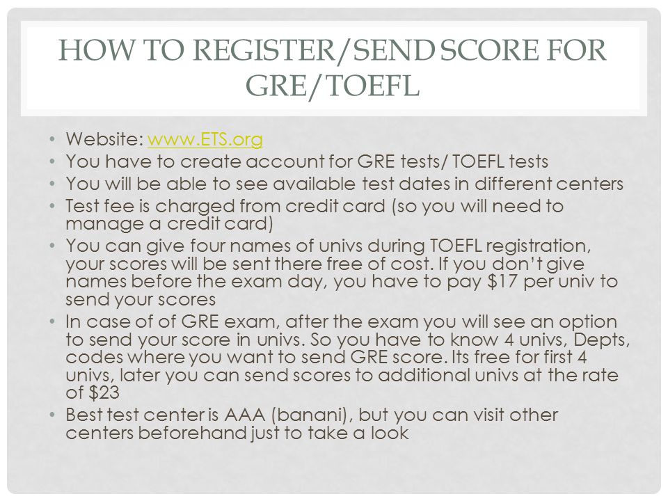 HOW TO REGISTER/SEND SCORE FOR GRE/TOEFL Website:   You have to create account for GRE tests/ TOEFL tests You will be able to see available test dates in different centers Test fee is charged from credit card (so you will need to manage a credit card) You can give four names of univs during TOEFL registration, your scores will be sent there free of cost.